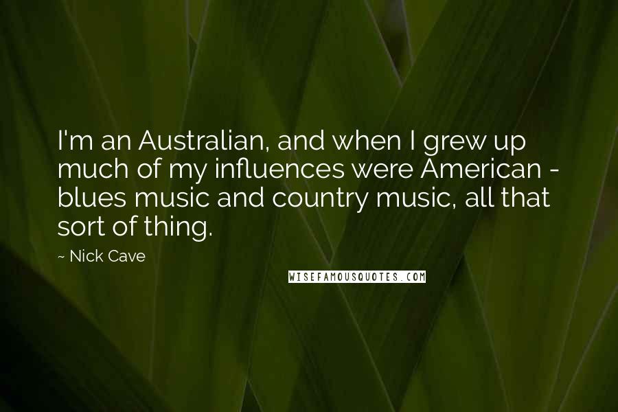 Nick Cave Quotes: I'm an Australian, and when I grew up much of my influences were American - blues music and country music, all that sort of thing.