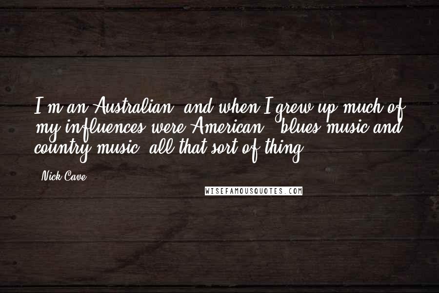 Nick Cave Quotes: I'm an Australian, and when I grew up much of my influences were American - blues music and country music, all that sort of thing.