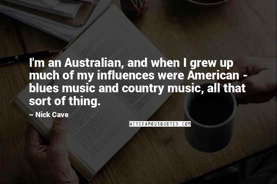 Nick Cave Quotes: I'm an Australian, and when I grew up much of my influences were American - blues music and country music, all that sort of thing.