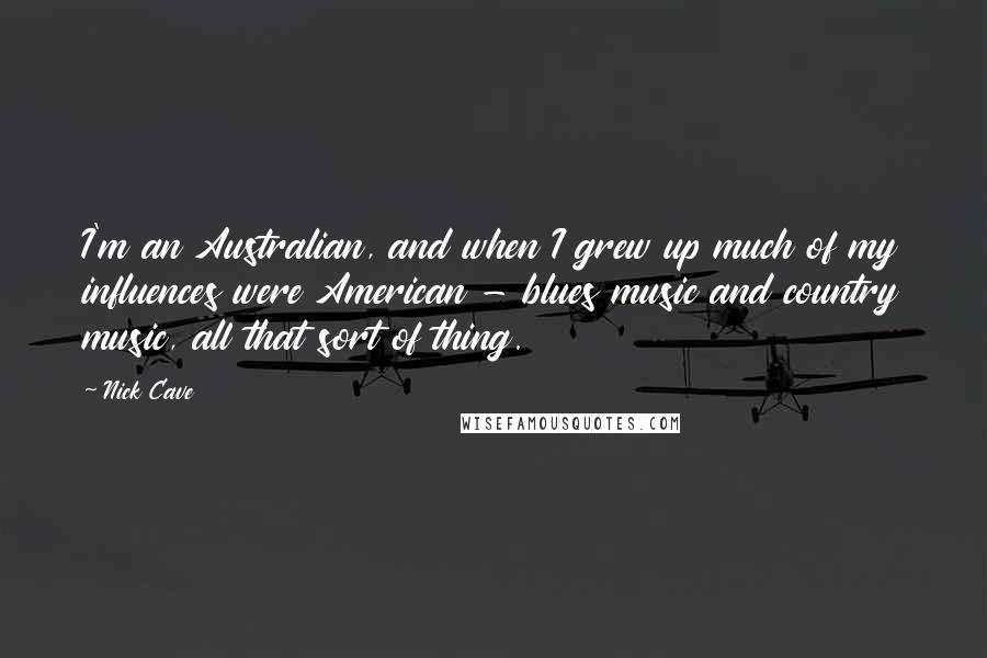 Nick Cave Quotes: I'm an Australian, and when I grew up much of my influences were American - blues music and country music, all that sort of thing.