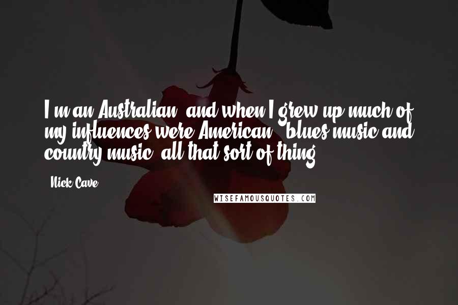 Nick Cave Quotes: I'm an Australian, and when I grew up much of my influences were American - blues music and country music, all that sort of thing.