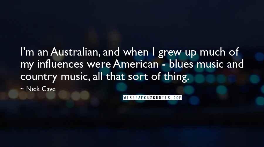 Nick Cave Quotes: I'm an Australian, and when I grew up much of my influences were American - blues music and country music, all that sort of thing.