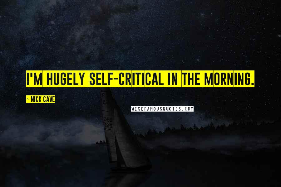 Nick Cave Quotes: I'm hugely self-critical in the morning.