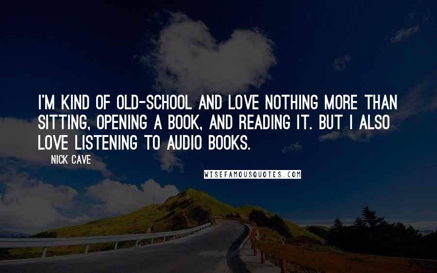 Nick Cave Quotes: I'm kind of old-school and love nothing more than sitting, opening a book, and reading it. But I also love listening to audio books.