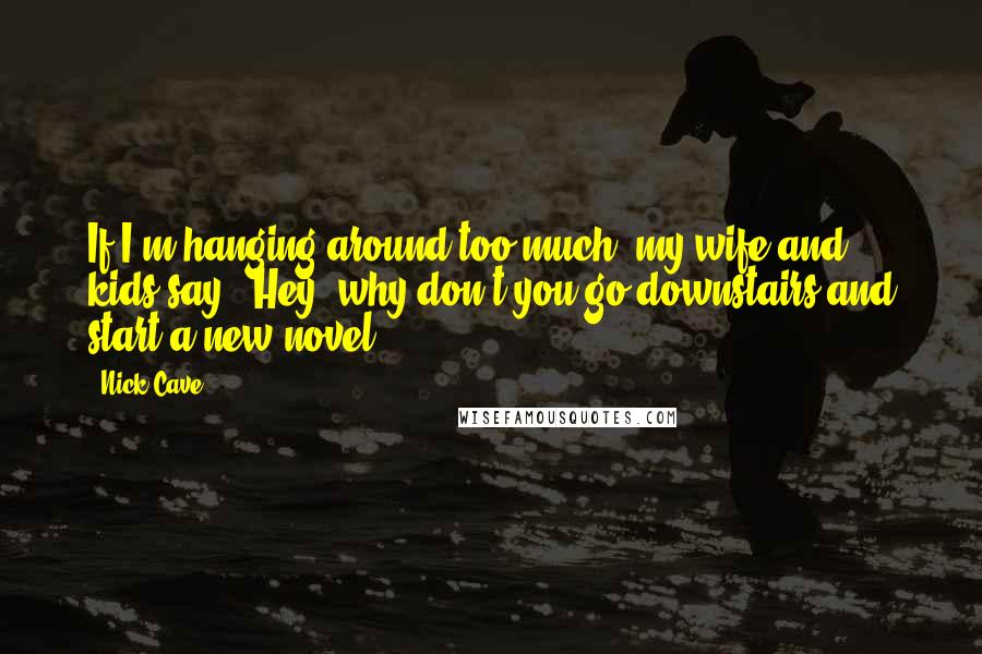 Nick Cave Quotes: If I'm hanging around too much, my wife and kids say, 'Hey, why don't you go downstairs and start a new novel?'