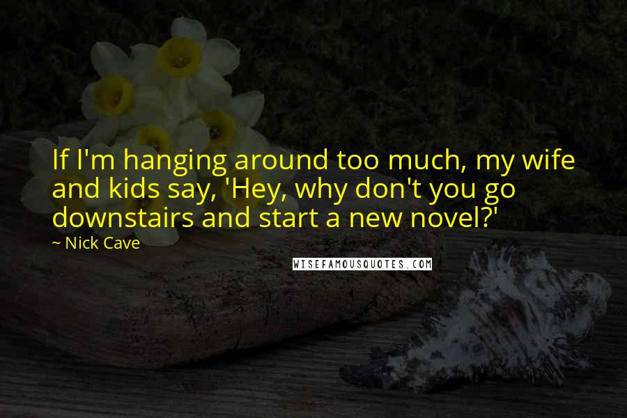 Nick Cave Quotes: If I'm hanging around too much, my wife and kids say, 'Hey, why don't you go downstairs and start a new novel?'