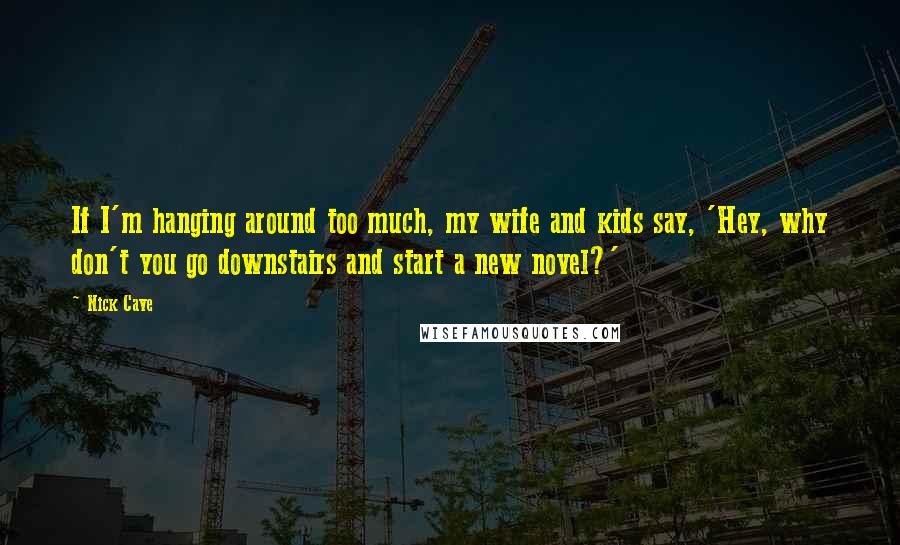 Nick Cave Quotes: If I'm hanging around too much, my wife and kids say, 'Hey, why don't you go downstairs and start a new novel?'