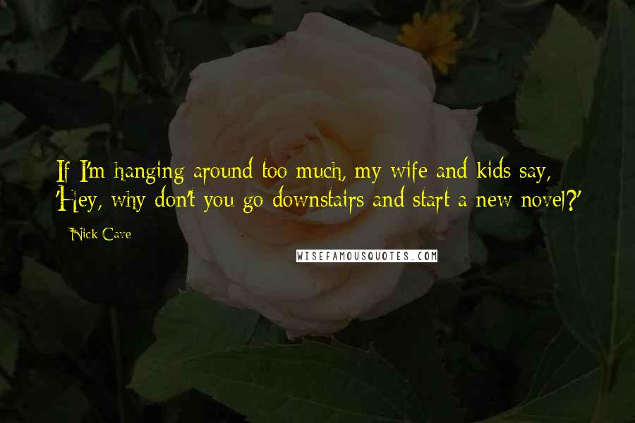 Nick Cave Quotes: If I'm hanging around too much, my wife and kids say, 'Hey, why don't you go downstairs and start a new novel?'