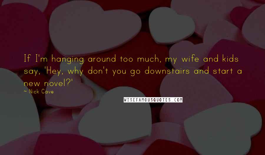 Nick Cave Quotes: If I'm hanging around too much, my wife and kids say, 'Hey, why don't you go downstairs and start a new novel?'