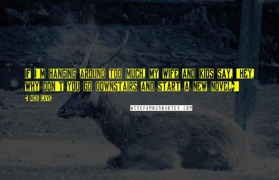 Nick Cave Quotes: If I'm hanging around too much, my wife and kids say, 'Hey, why don't you go downstairs and start a new novel?'