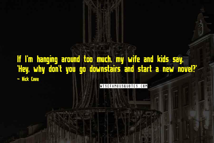 Nick Cave Quotes: If I'm hanging around too much, my wife and kids say, 'Hey, why don't you go downstairs and start a new novel?'