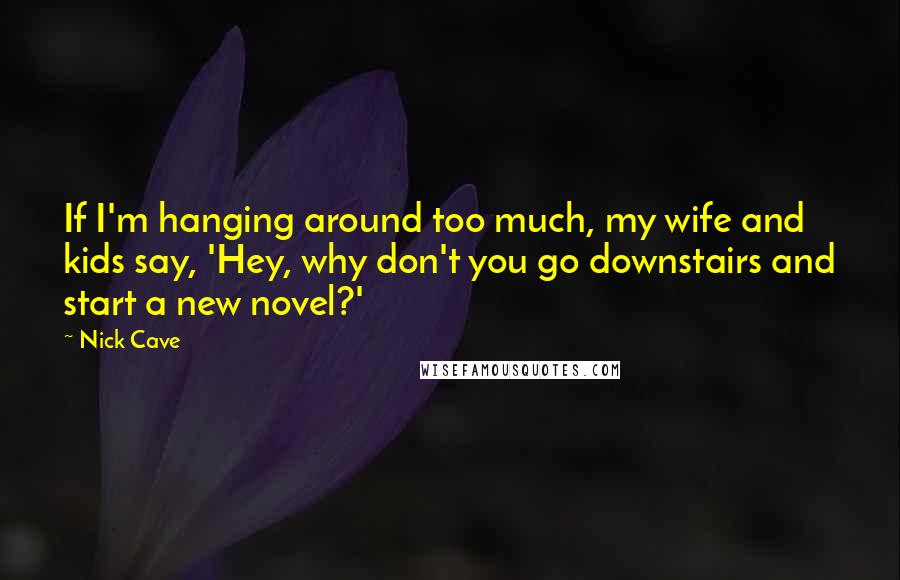 Nick Cave Quotes: If I'm hanging around too much, my wife and kids say, 'Hey, why don't you go downstairs and start a new novel?'