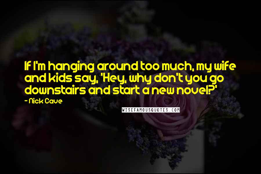 Nick Cave Quotes: If I'm hanging around too much, my wife and kids say, 'Hey, why don't you go downstairs and start a new novel?'