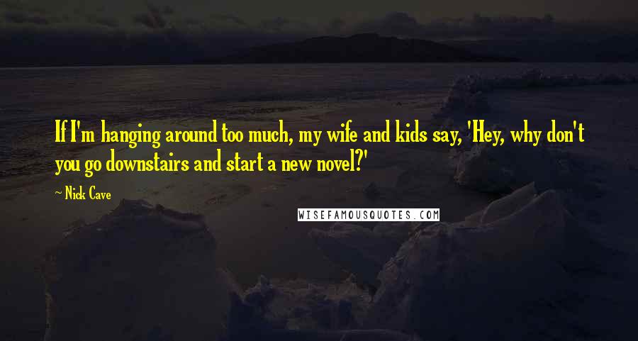 Nick Cave Quotes: If I'm hanging around too much, my wife and kids say, 'Hey, why don't you go downstairs and start a new novel?'