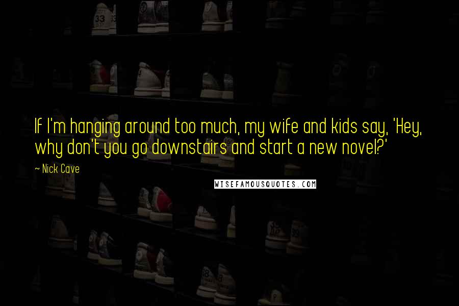 Nick Cave Quotes: If I'm hanging around too much, my wife and kids say, 'Hey, why don't you go downstairs and start a new novel?'