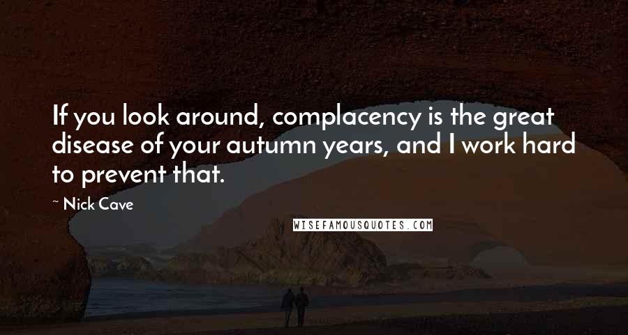 Nick Cave Quotes: If you look around, complacency is the great disease of your autumn years, and I work hard to prevent that.