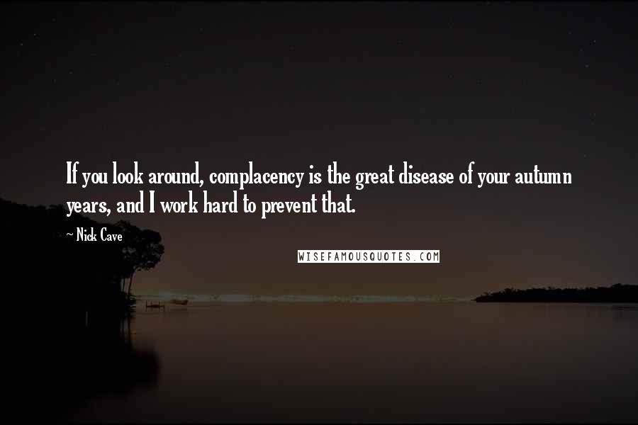 Nick Cave Quotes: If you look around, complacency is the great disease of your autumn years, and I work hard to prevent that.