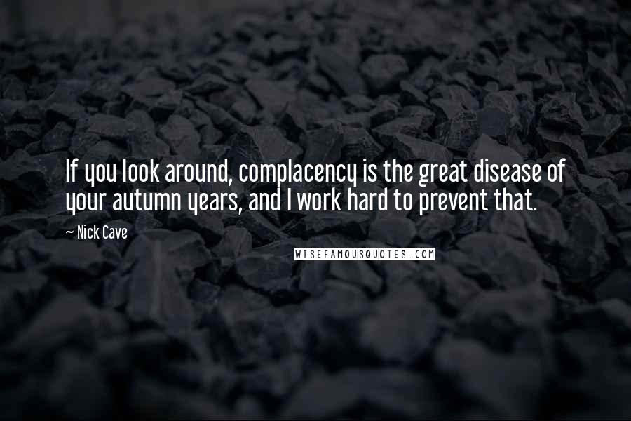 Nick Cave Quotes: If you look around, complacency is the great disease of your autumn years, and I work hard to prevent that.