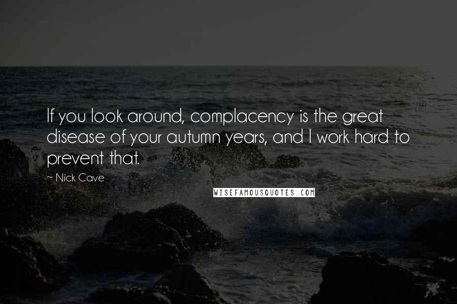 Nick Cave Quotes: If you look around, complacency is the great disease of your autumn years, and I work hard to prevent that.