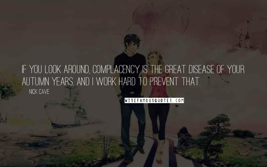 Nick Cave Quotes: If you look around, complacency is the great disease of your autumn years, and I work hard to prevent that.