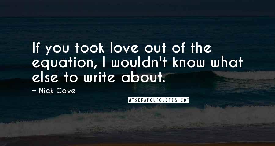 Nick Cave Quotes: If you took love out of the equation, I wouldn't know what else to write about.