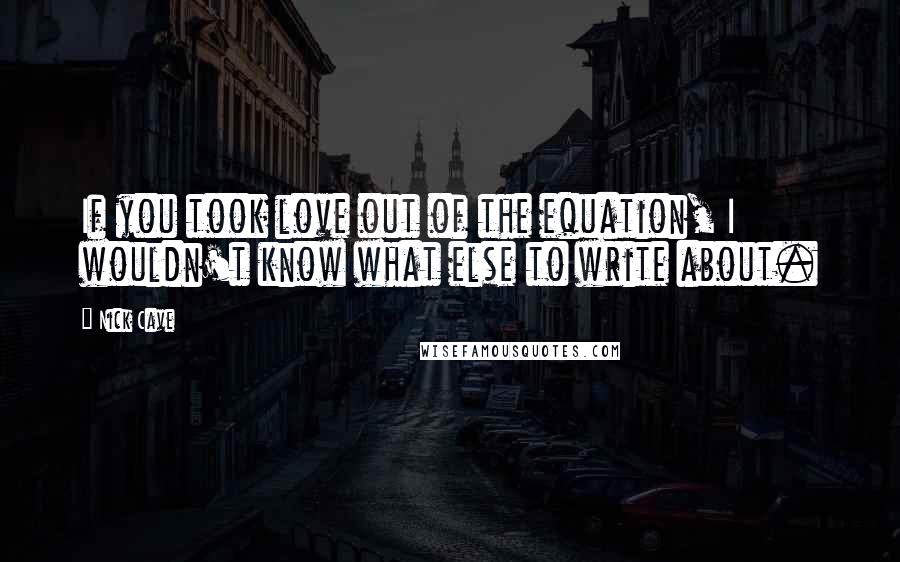 Nick Cave Quotes: If you took love out of the equation, I wouldn't know what else to write about.