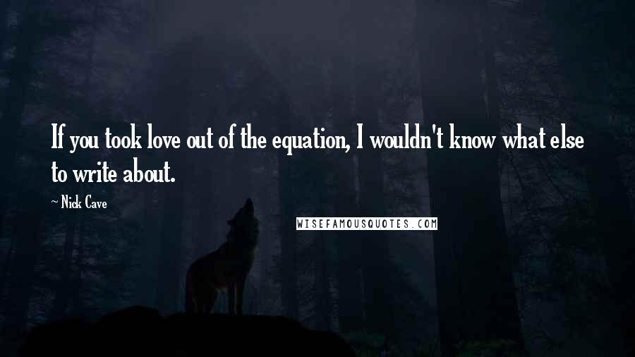 Nick Cave Quotes: If you took love out of the equation, I wouldn't know what else to write about.