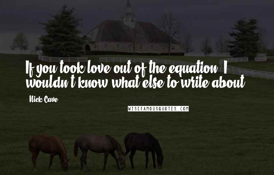 Nick Cave Quotes: If you took love out of the equation, I wouldn't know what else to write about.