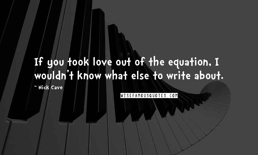 Nick Cave Quotes: If you took love out of the equation, I wouldn't know what else to write about.