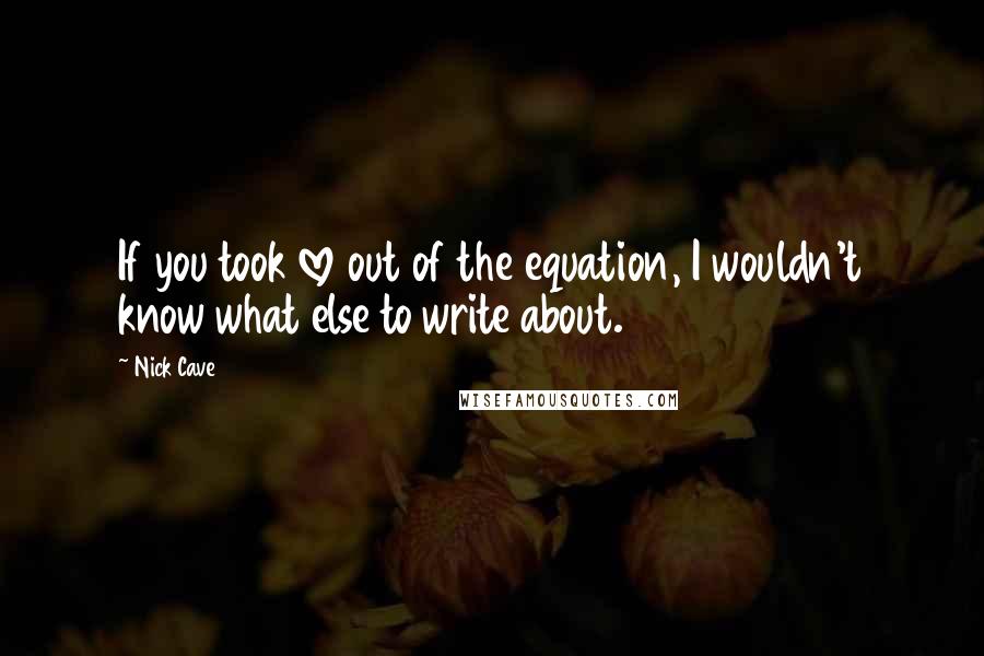 Nick Cave Quotes: If you took love out of the equation, I wouldn't know what else to write about.