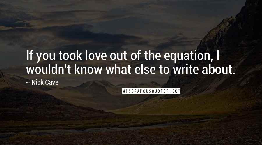 Nick Cave Quotes: If you took love out of the equation, I wouldn't know what else to write about.