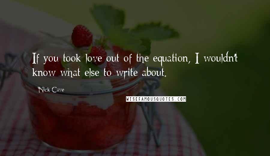 Nick Cave Quotes: If you took love out of the equation, I wouldn't know what else to write about.