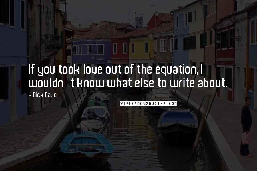 Nick Cave Quotes: If you took love out of the equation, I wouldn't know what else to write about.