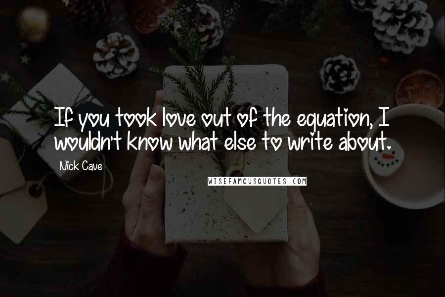 Nick Cave Quotes: If you took love out of the equation, I wouldn't know what else to write about.