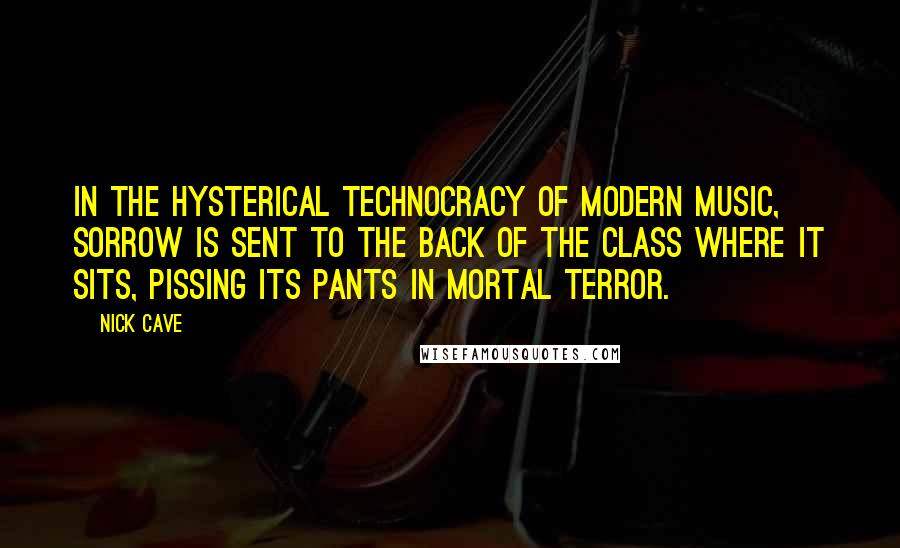 Nick Cave Quotes: In the hysterical technocracy of modern music, sorrow is sent to the back of the class where it sits, pissing its pants in mortal terror.