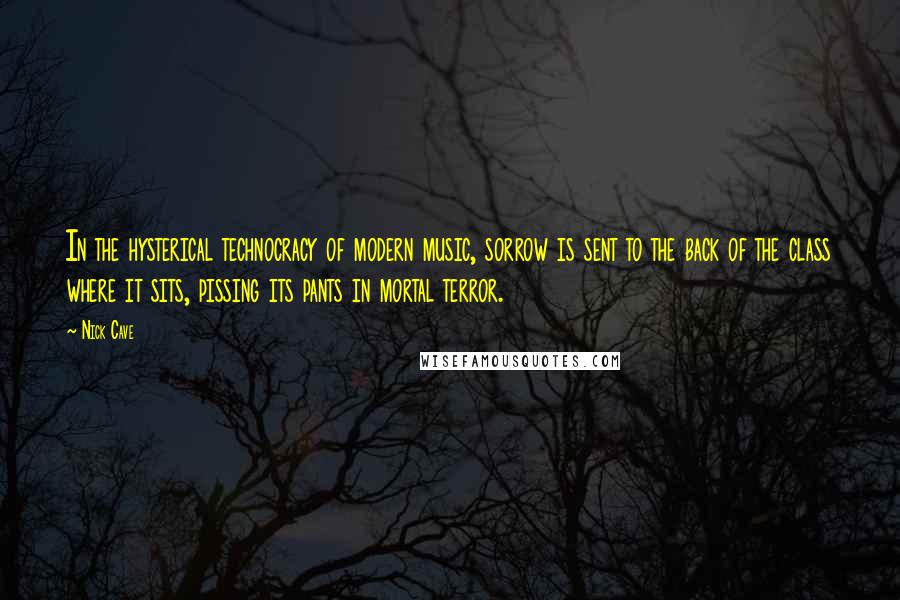 Nick Cave Quotes: In the hysterical technocracy of modern music, sorrow is sent to the back of the class where it sits, pissing its pants in mortal terror.