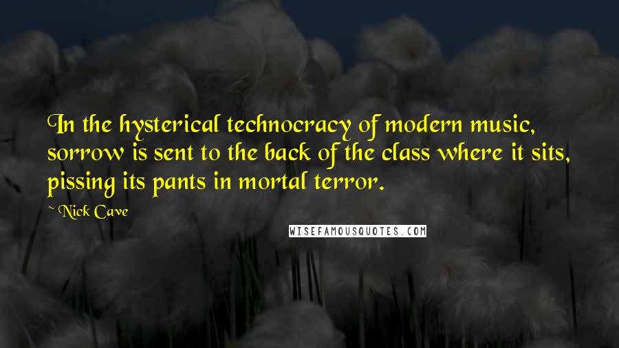 Nick Cave Quotes: In the hysterical technocracy of modern music, sorrow is sent to the back of the class where it sits, pissing its pants in mortal terror.