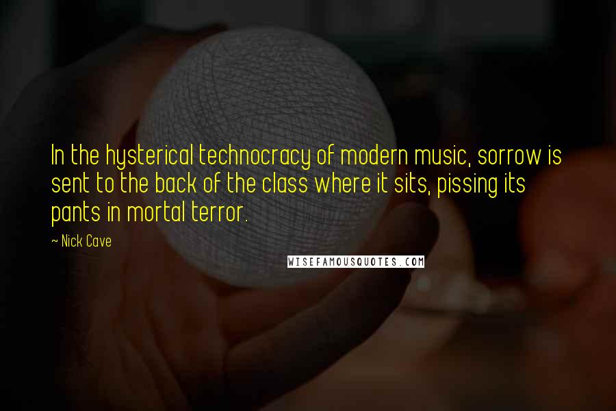 Nick Cave Quotes: In the hysterical technocracy of modern music, sorrow is sent to the back of the class where it sits, pissing its pants in mortal terror.