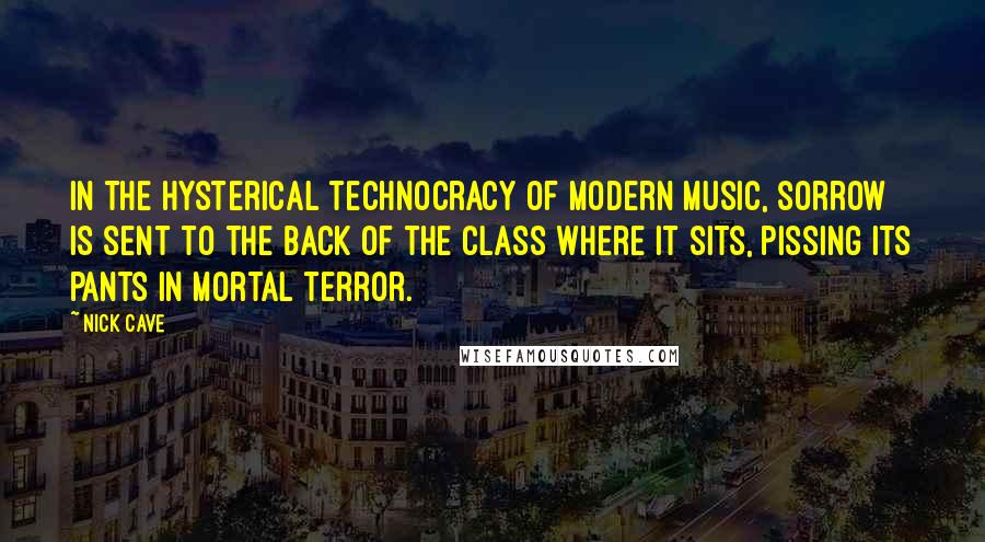Nick Cave Quotes: In the hysterical technocracy of modern music, sorrow is sent to the back of the class where it sits, pissing its pants in mortal terror.