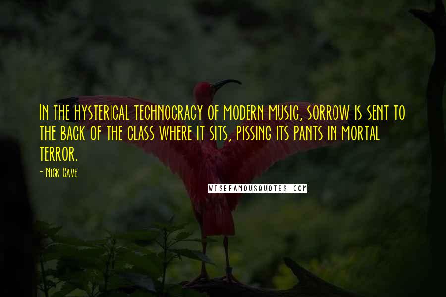 Nick Cave Quotes: In the hysterical technocracy of modern music, sorrow is sent to the back of the class where it sits, pissing its pants in mortal terror.