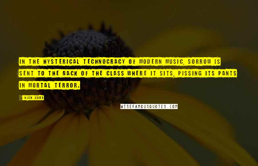 Nick Cave Quotes: In the hysterical technocracy of modern music, sorrow is sent to the back of the class where it sits, pissing its pants in mortal terror.