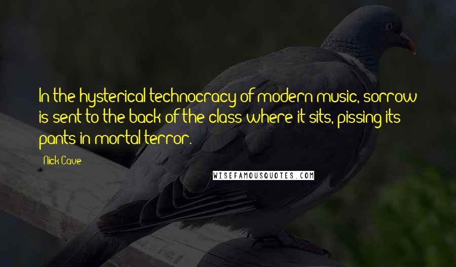 Nick Cave Quotes: In the hysterical technocracy of modern music, sorrow is sent to the back of the class where it sits, pissing its pants in mortal terror.