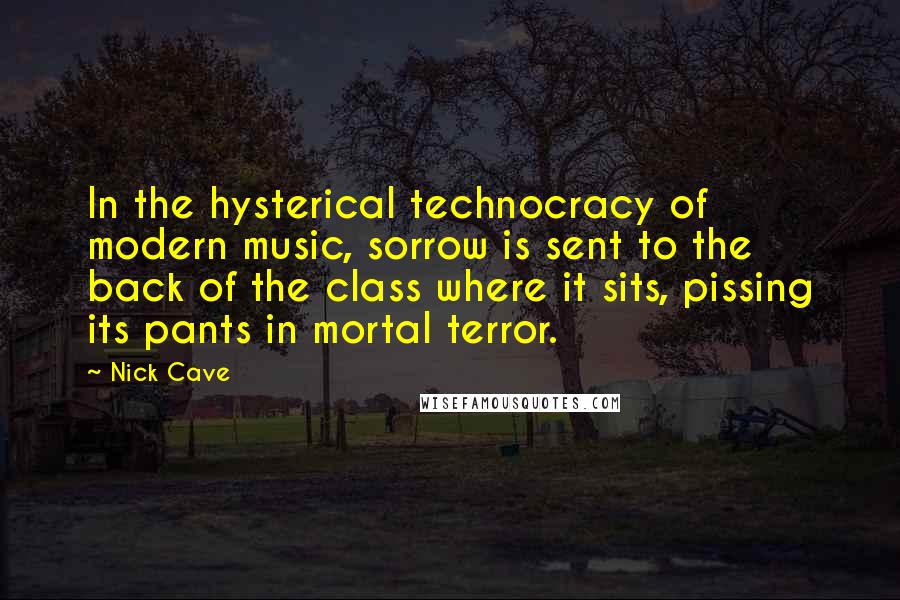 Nick Cave Quotes: In the hysterical technocracy of modern music, sorrow is sent to the back of the class where it sits, pissing its pants in mortal terror.