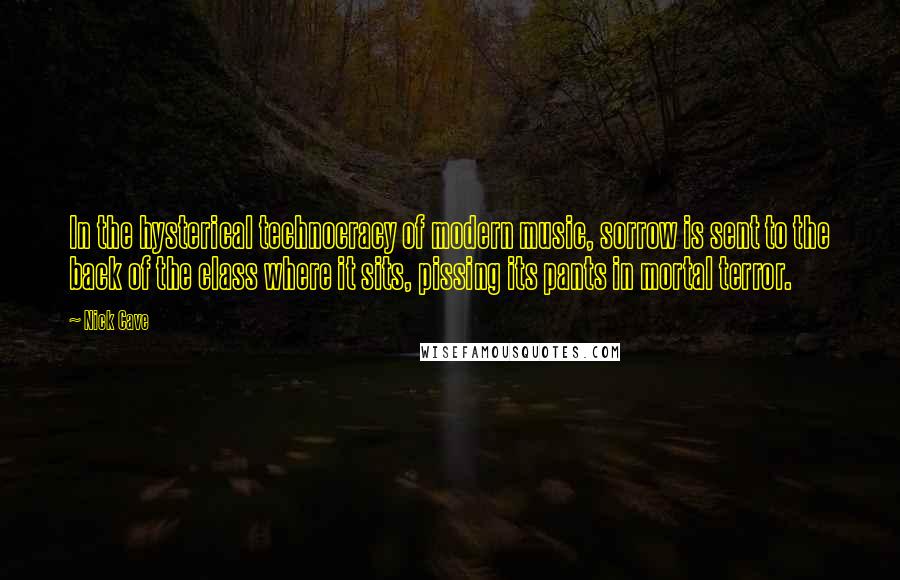 Nick Cave Quotes: In the hysterical technocracy of modern music, sorrow is sent to the back of the class where it sits, pissing its pants in mortal terror.