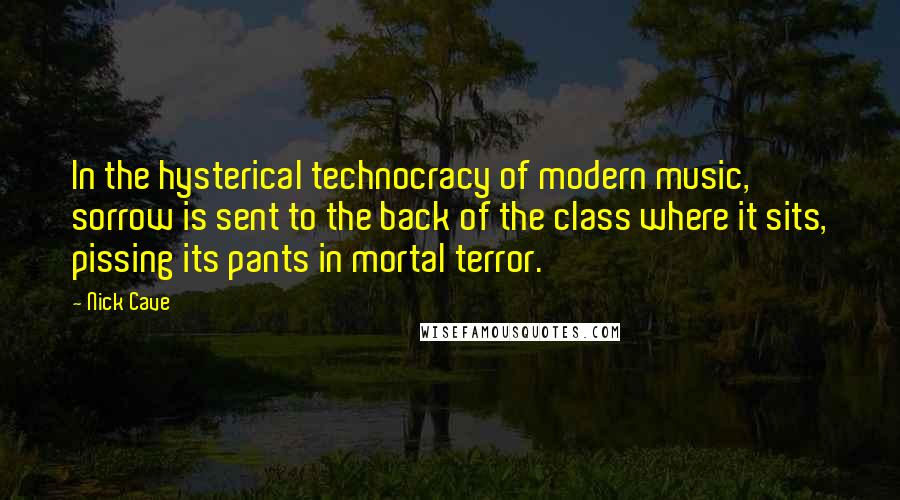 Nick Cave Quotes: In the hysterical technocracy of modern music, sorrow is sent to the back of the class where it sits, pissing its pants in mortal terror.