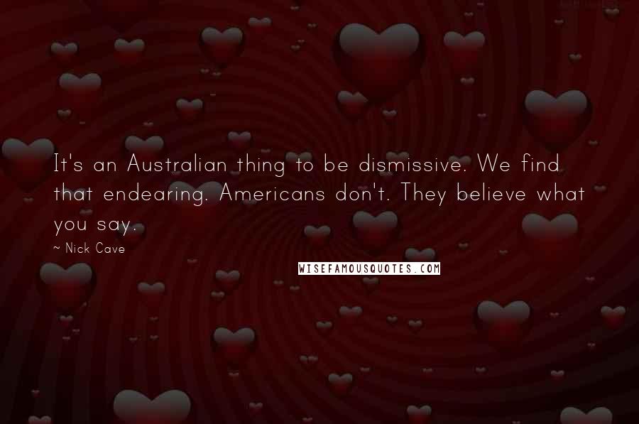 Nick Cave Quotes: It's an Australian thing to be dismissive. We find that endearing. Americans don't. They believe what you say.