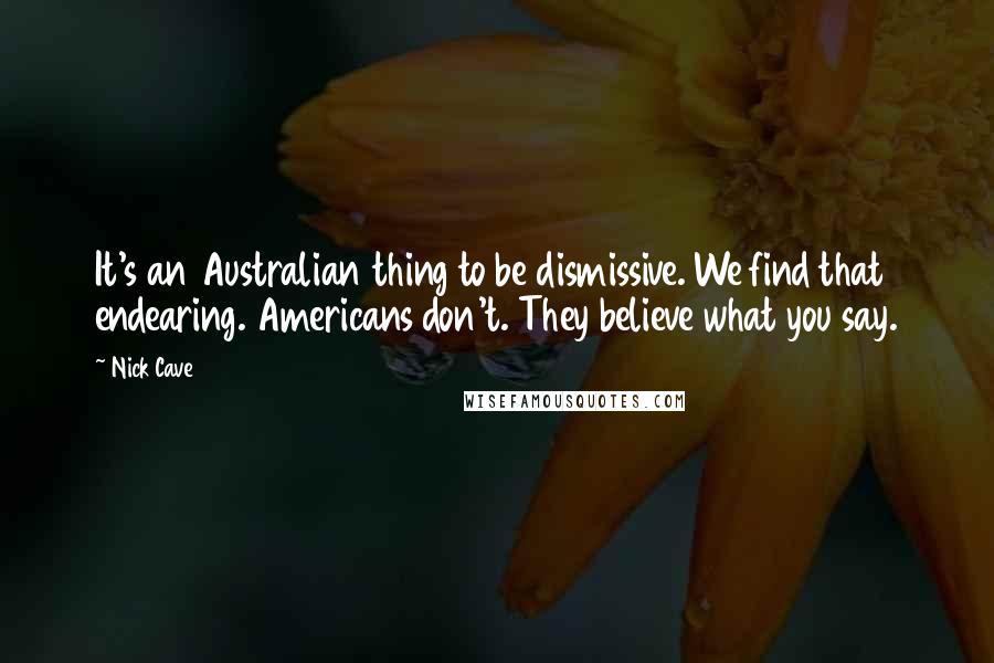 Nick Cave Quotes: It's an Australian thing to be dismissive. We find that endearing. Americans don't. They believe what you say.