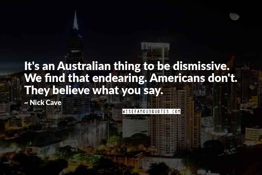 Nick Cave Quotes: It's an Australian thing to be dismissive. We find that endearing. Americans don't. They believe what you say.