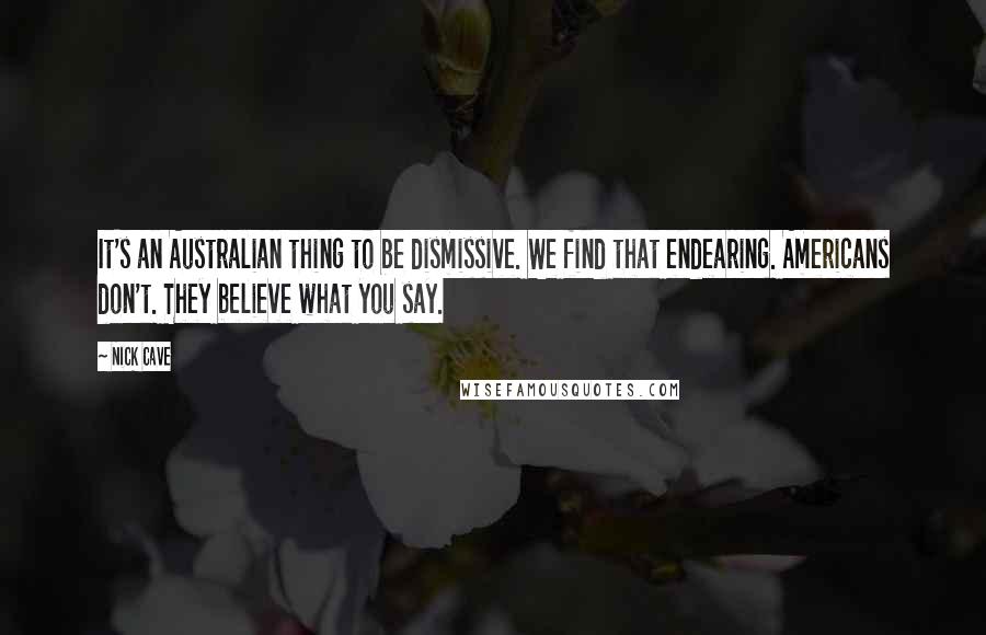 Nick Cave Quotes: It's an Australian thing to be dismissive. We find that endearing. Americans don't. They believe what you say.