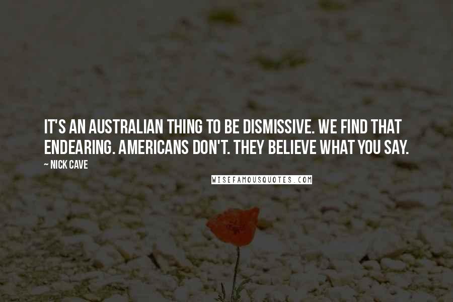 Nick Cave Quotes: It's an Australian thing to be dismissive. We find that endearing. Americans don't. They believe what you say.